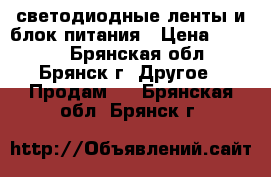 светодиодные ленты и блок питания › Цена ­ 4 000 - Брянская обл., Брянск г. Другое » Продам   . Брянская обл.,Брянск г.